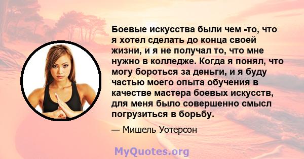 Боевые искусства были чем -то, что я хотел сделать до конца своей жизни, и я не получал то, что мне нужно в колледже. Когда я понял, что могу бороться за деньги, и я буду частью моего опыта обучения в качестве мастера