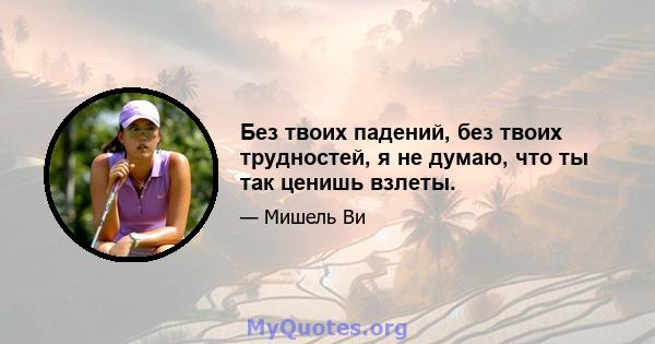 Без твоих падений, без твоих трудностей, я не думаю, что ты так ценишь взлеты.