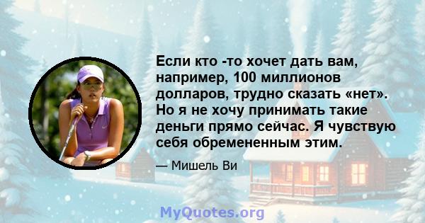 Если кто -то хочет дать вам, например, 100 миллионов долларов, трудно сказать «нет». Но я не хочу принимать такие деньги прямо сейчас. Я чувствую себя обремененным этим.