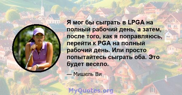 Я мог бы сыграть в LPGA на полный рабочий день, а затем, после того, как я поправляюсь, перейти к PGA на полный рабочий день. Или просто попытайтесь сыграть оба. Это будет весело.