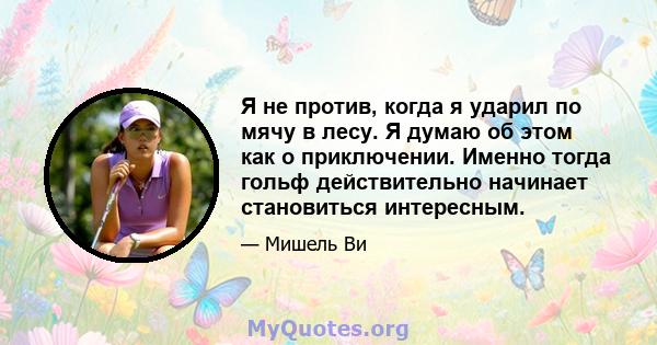 Я не против, когда я ударил по мячу в лесу. Я думаю об этом как о приключении. Именно тогда гольф действительно начинает становиться интересным.