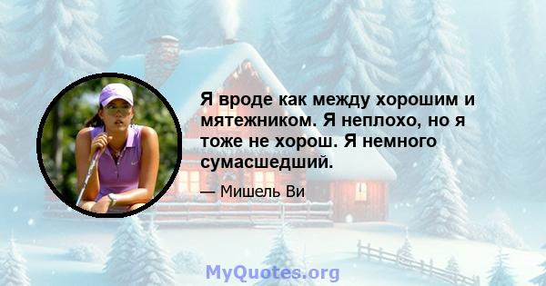 Я вроде как между хорошим и мятежником. Я неплохо, но я тоже не хорош. Я немного сумасшедший.