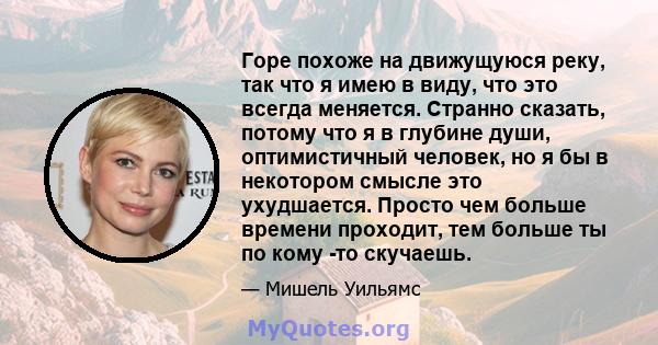 Горе похоже на движущуюся реку, так что я имею в виду, что это всегда меняется. Странно сказать, потому что я в глубине души, оптимистичный человек, но я бы в некотором смысле это ухудшается. Просто чем больше времени