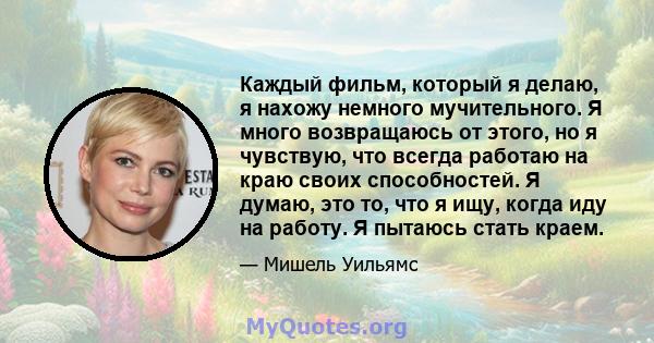 Каждый фильм, который я делаю, я нахожу немного мучительного. Я много возвращаюсь от этого, но я чувствую, что всегда работаю на краю своих способностей. Я думаю, это то, что я ищу, когда иду на работу. Я пытаюсь стать