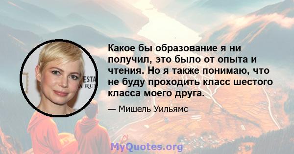 Какое бы образование я ни получил, это было от опыта и чтения. Но я также понимаю, что не буду проходить класс шестого класса моего друга.