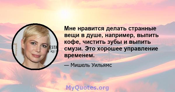 Мне нравится делать странные вещи в душе, например, выпить кофе, чистить зубы и выпить смузи. Это хорошее управление временем.