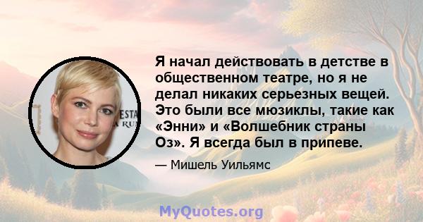 Я начал действовать в детстве в общественном театре, но я не делал никаких серьезных вещей. Это были все мюзиклы, такие как «Энни» и «Волшебник страны Оз». Я всегда был в припеве.