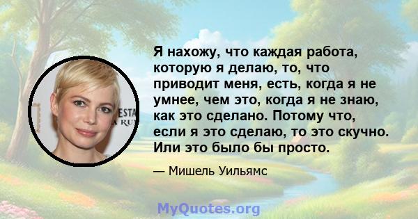 Я нахожу, что каждая работа, которую я делаю, то, что приводит меня, есть, когда я не умнее, чем это, когда я не знаю, как это сделано. Потому что, если я это сделаю, то это скучно. Или это было бы просто.