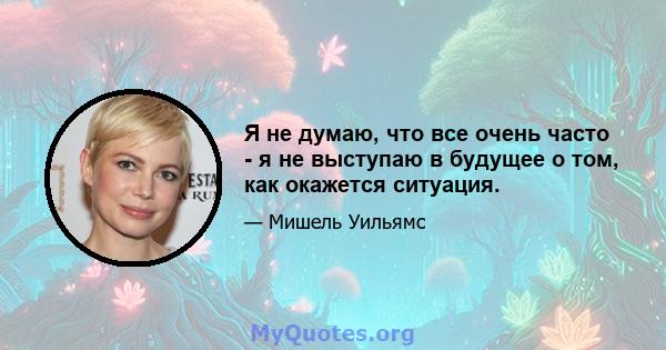 Я не думаю, что все очень часто - я не выступаю в будущее о том, как окажется ситуация.