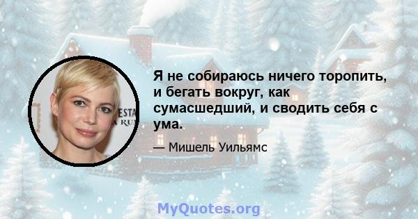 Я не собираюсь ничего торопить, и бегать вокруг, как сумасшедший, и сводить себя с ума.