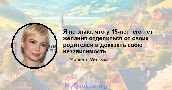 Я не знаю, что у 15-летнего нет желания отделиться от своих родителей и доказать свою независимость.