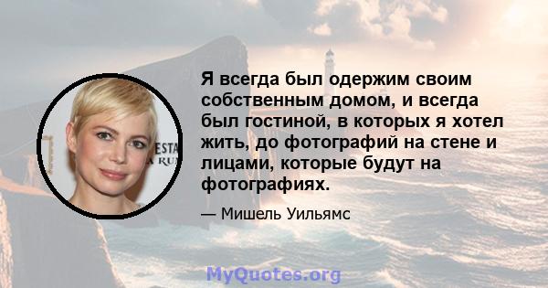 Я всегда был одержим своим собственным домом, и всегда был гостиной, в которых я хотел жить, до фотографий на стене и лицами, которые будут на фотографиях.