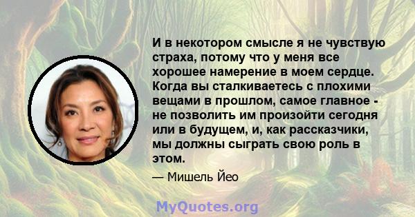 И в некотором смысле я не чувствую страха, потому что у меня все хорошее намерение в моем сердце. Когда вы сталкиваетесь с плохими вещами в прошлом, самое главное - не позволить им произойти сегодня или в будущем, и,