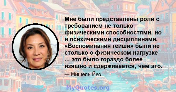 Мне были представлены роли с требованием не только физическими способностями, но и психическими дисциплинами. «Воспоминания гейши» были не столько о физическом нагрузке ... это было гораздо более изящно и сдерживается,