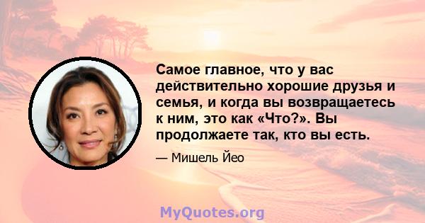 Самое главное, что у вас действительно хорошие друзья и семья, и когда вы возвращаетесь к ним, это как «Что?». Вы продолжаете так, кто вы есть.