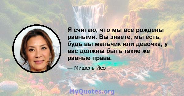 Я считаю, что мы все рождены равными. Вы знаете, мы есть, будь вы мальчик или девочка, у вас должны быть такие же равные права.