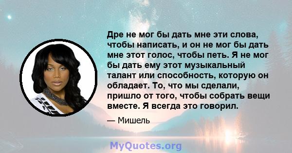 Дре не мог бы дать мне эти слова, чтобы написать, и он не мог бы дать мне этот голос, чтобы петь. Я не мог бы дать ему этот музыкальный талант или способность, которую он обладает. То, что мы сделали, пришло от того,