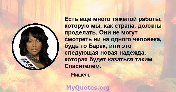 Есть еще много тяжелой работы, которую мы, как страна, должны проделать. Они не могут смотреть ни на одного человека, будь то Барак, или это следующая новая надежда, которая будет казаться таким Спасителем.