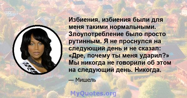 Избиения, избиения были для меня такими нормальными. Злоупотребление было просто рутинным. Я не проснулся на следующий день и не сказал: «Дре, почему ты меня ударил?» Мы никогда не говорили об этом на следующий день.