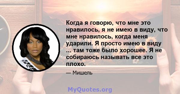 Когда я говорю, что мне это нравилось, я не имею в виду, что мне нравилось, когда меня ударили. Я просто имею в виду ... там тоже было хорошее. Я не собираюсь называть все это плохо.