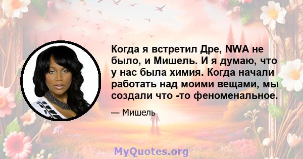 Когда я встретил Дре, NWA не было, и Мишель. И я думаю, что у нас была химия. Когда начали работать над моими вещами, мы создали что -то феноменальное.