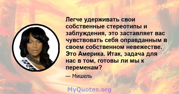 Легче удерживать свои собственные стереотипы и заблуждения, это заставляет вас чувствовать себя оправданным в своем собственном невежестве. Это Америка. Итак, задача для нас в том, готовы ли мы к переменам?