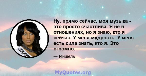 Ну, прямо сейчас, моя музыка - это просто счастлива. Я не в отношениях, но я знаю, кто я сейчас. У меня мудрость. У меня есть сила знать, кто я. Это огромно.