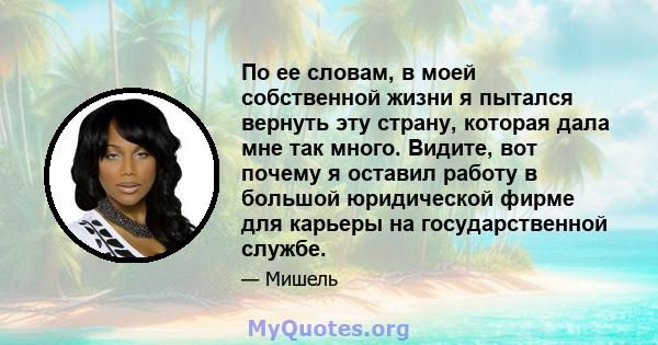 По ее словам, в моей собственной жизни я пытался вернуть эту страну, которая дала мне так много. Видите, вот почему я оставил работу в большой юридической фирме для карьеры на государственной службе.