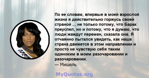 По ее словам, впервые в моей взрослой жизни я действительно горжусь своей страной ... не только потому, что Барак преуспел, но и потому, что я думаю, что люди жаждут перемен, сказала она. Я отчаянно пытался увидеть, как 