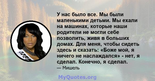 У нас было все. Мы были маленькими детьми. Мы ехали на машинах, которые наши родители не могли себе позволить, живя в больших домах. Для меня, чтобы сидеть здесь и сказать: «Боже мой, я ничего не наслаждался» - нет, я