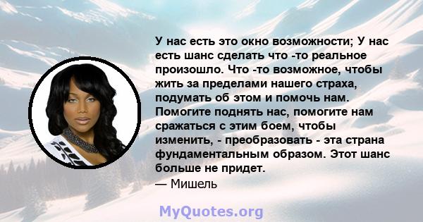 У нас есть это окно возможности; У нас есть шанс сделать что -то реальное произошло. Что -то возможное, чтобы жить за пределами нашего страха, подумать об этом и помочь нам. Помогите поднять нас, помогите нам сражаться