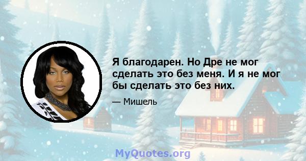 Я благодарен. Но Дре не мог сделать это без меня. И я не мог бы сделать это без них.