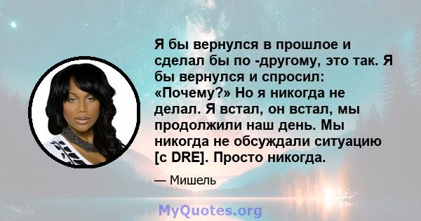 Я бы вернулся в прошлое и сделал бы по -другому, это так. Я бы вернулся и спросил: «Почему?» Но я никогда не делал. Я встал, он встал, мы продолжили наш день. Мы никогда не обсуждали ситуацию [с DRE]. Просто никогда.