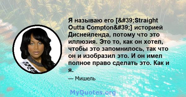 Я называю его ['Straight Outta Compton'] историей Диснейленда, потому что это иллюзия. Это то, как он хотел, чтобы это запомнилось, так что он и изобразил это. И он имел полное право сделать это. Как и я.