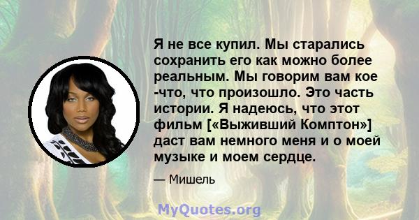 Я не все купил. Мы старались сохранить его как можно более реальным. Мы говорим вам кое -что, что произошло. Это часть истории. Я надеюсь, что этот фильм [«Выживший Комптон»] даст вам немного меня и о моей музыке и моем 