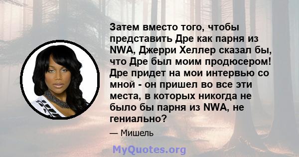 Затем вместо того, чтобы представить Дре как парня из NWA, Джерри Хеллер сказал бы, что Дре был моим продюсером! Дре придет на мои интервью со мной - он пришел во все эти места, в которых никогда не было бы парня из