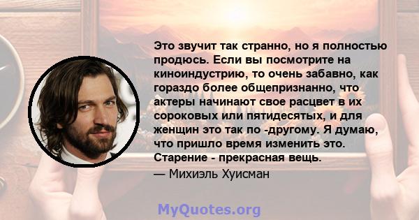 Это звучит так странно, но я полностью продюсь. Если вы посмотрите на киноиндустрию, то очень забавно, как гораздо более общепризнанно, что актеры начинают свое расцвет в их сороковых или пятидесятых, и для женщин это