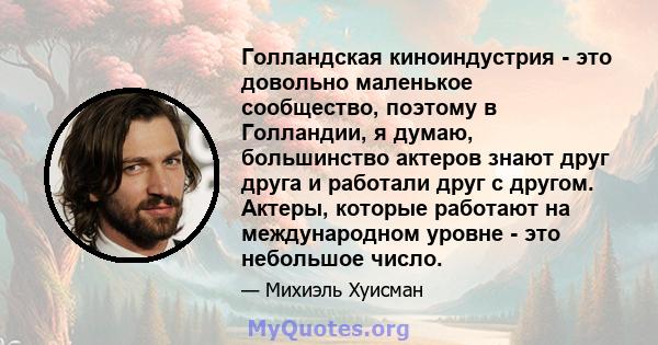 Голландская киноиндустрия - это довольно маленькое сообщество, поэтому в Голландии, я думаю, большинство актеров знают друг друга и работали друг с другом. Актеры, которые работают на международном уровне - это