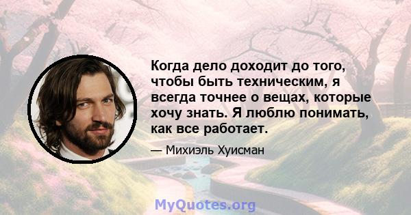 Когда дело доходит до того, чтобы быть техническим, я всегда точнее о вещах, которые хочу знать. Я люблю понимать, как все работает.