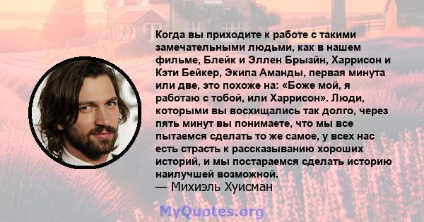 Когда вы приходите к работе с такими замечательными людьми, как в нашем фильме, Блейк и Эллен Брызйн, Харрисон и Кэти Бейкер, Экипа Аманды, первая минута или две, это похоже на: «Боже мой, я работаю с тобой, или