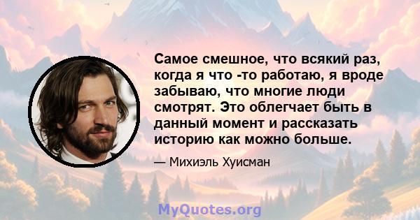 Самое смешное, что всякий раз, когда я что -то работаю, я вроде забываю, что многие люди смотрят. Это облегчает быть в данный момент и рассказать историю как можно больше.