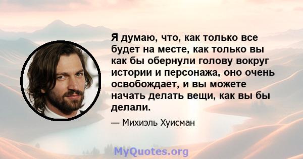 Я думаю, что, как только все будет на месте, как только вы как бы обернули голову вокруг истории и персонажа, оно очень освобождает, и вы можете начать делать вещи, как вы бы делали.