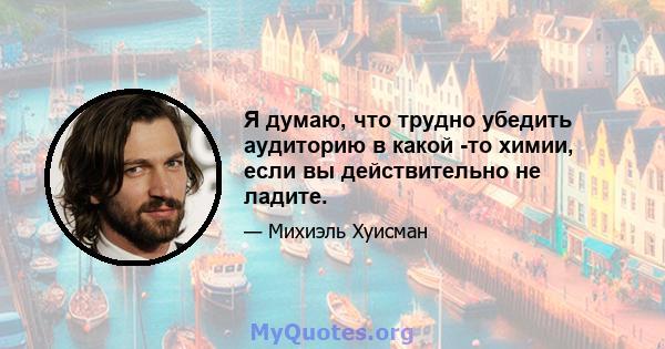 Я думаю, что трудно убедить аудиторию в какой -то химии, если вы действительно не ладите.