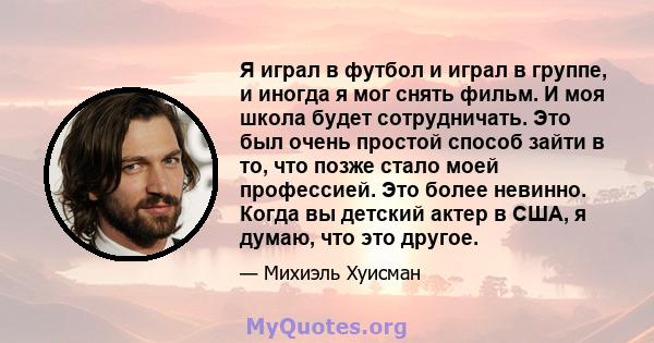 Я играл в футбол и играл в группе, и иногда я мог снять фильм. И моя школа будет сотрудничать. Это был очень простой способ зайти в то, что позже стало моей профессией. Это более невинно. Когда вы детский актер в США, я 