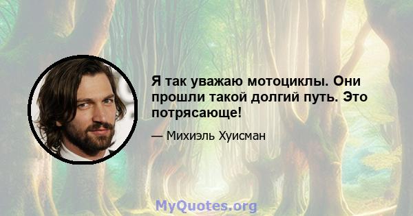 Я так уважаю мотоциклы. Они прошли такой долгий путь. Это потрясающе!