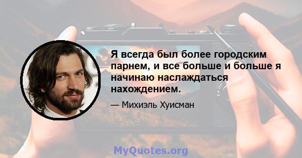 Я всегда был более городским парнем, и все больше и больше я начинаю наслаждаться нахождением.