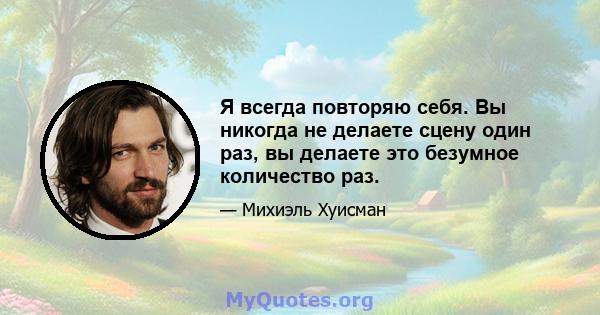 Я всегда повторяю себя. Вы никогда не делаете сцену один раз, вы делаете это безумное количество раз.