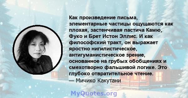 Как произведение письма, элементарные частицы ощущаются как плохая, застенчивая пастича Камю, Фуко и Брет Истон Эллис. И как философский тракт, он выражает яростно нигилистическое, антигуманистическое зрение, основанное 