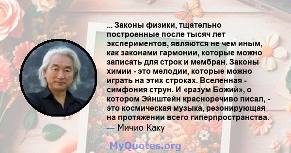 ... Законы физики, тщательно построенные после тысяч лет экспериментов, являются не чем иным, как законами гармонии, которые можно записать для строк и мембран. Законы химии - это мелодии, которые можно играть на этих