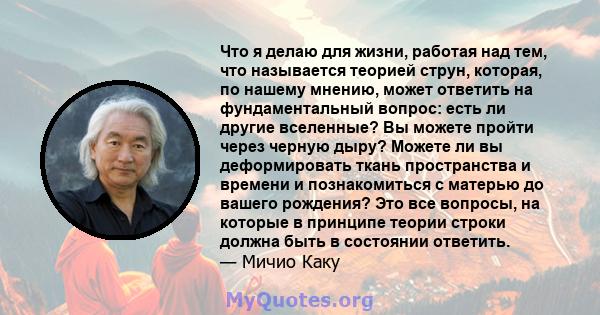 Что я делаю для жизни, работая над тем, что называется теорией струн, которая, по нашему мнению, может ответить на фундаментальный вопрос: есть ли другие вселенные? Вы можете пройти через черную дыру? Можете ли вы